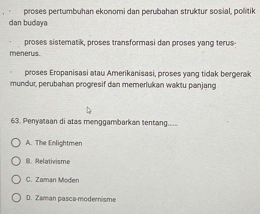 proses pertumbuhan ekonomi dan perubahan struktur sosial, politik
dan budaya
proses sistematik, proses transformasi dan proses yang terus-
menerus.
proses Eropanisasi atau Amerikanisasi, proses yang tidak bergerak
mundur, perubahan progresif dan memerlukan waktu panjang
63. Penyataan di atas menggambarkan tentang......
A. The Enlightmen
B. Relativisme
C. Zaman Moden
D. Zaman pasca-modernisme