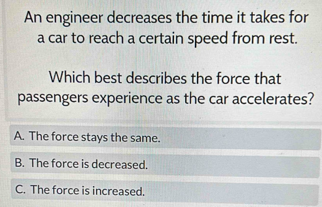 An engineer decreases the time it takes for
a car to reach a certain speed from rest.
Which best describes the force that
passengers experience as the car accelerates?
A. The force stays the same.
B. The force is decreased.
C. The force is increased.