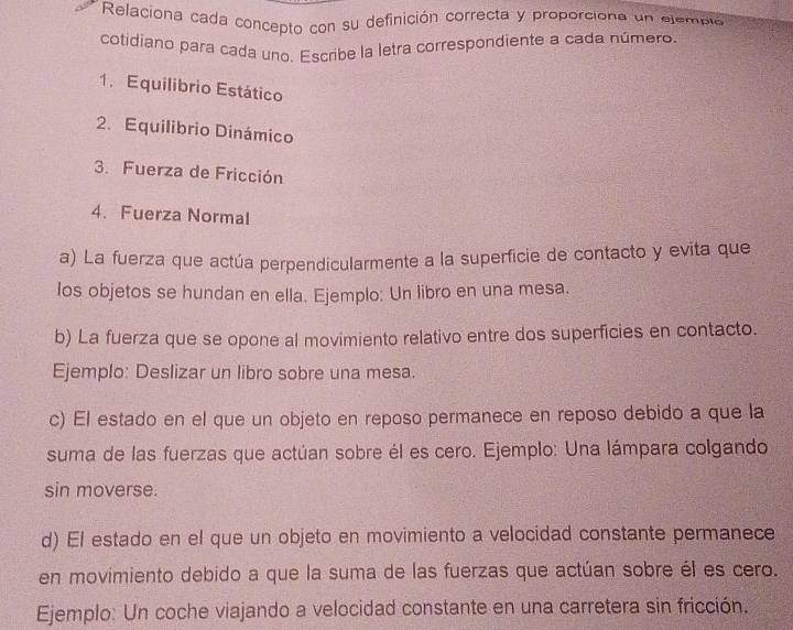 Relaciona cada concepto con su definición correcta y proporciona un elempló 
cotidiano para cada uno. Escribe la letra correspondiente a cada número. 
1. Equilibrio Estático 
2. Equilibrio Dinámico 
3. Fuerza de Fricción 
4. Fuerza Normal 
a) La fuerza que actúa perpendicularmente a la superficie de contacto y evita que 
los objetos se hundan en ella. Ejemplo: Un libro en una mesa. 
b) La fuerza que se opone al movimiento relativo entre dos superficies en contacto. 
Ejemplo: Deslizar un libro sobre una mesa. 
c) El estado en el que un objeto en reposo permanece en reposo debido a que la 
suma de las fuerzas que actúan sobre él es cero. Ejemplo: Una lámpara colgando 
sin moverse. 
d) El estado en el que un objeto en movimiento a velocidad constante permanece 
en movimiento debido a que la suma de las fuerzas que actúan sobre él es cero. 
Ejemplo: Un coche viajando a velocidad constante en una carretera sin fricción.