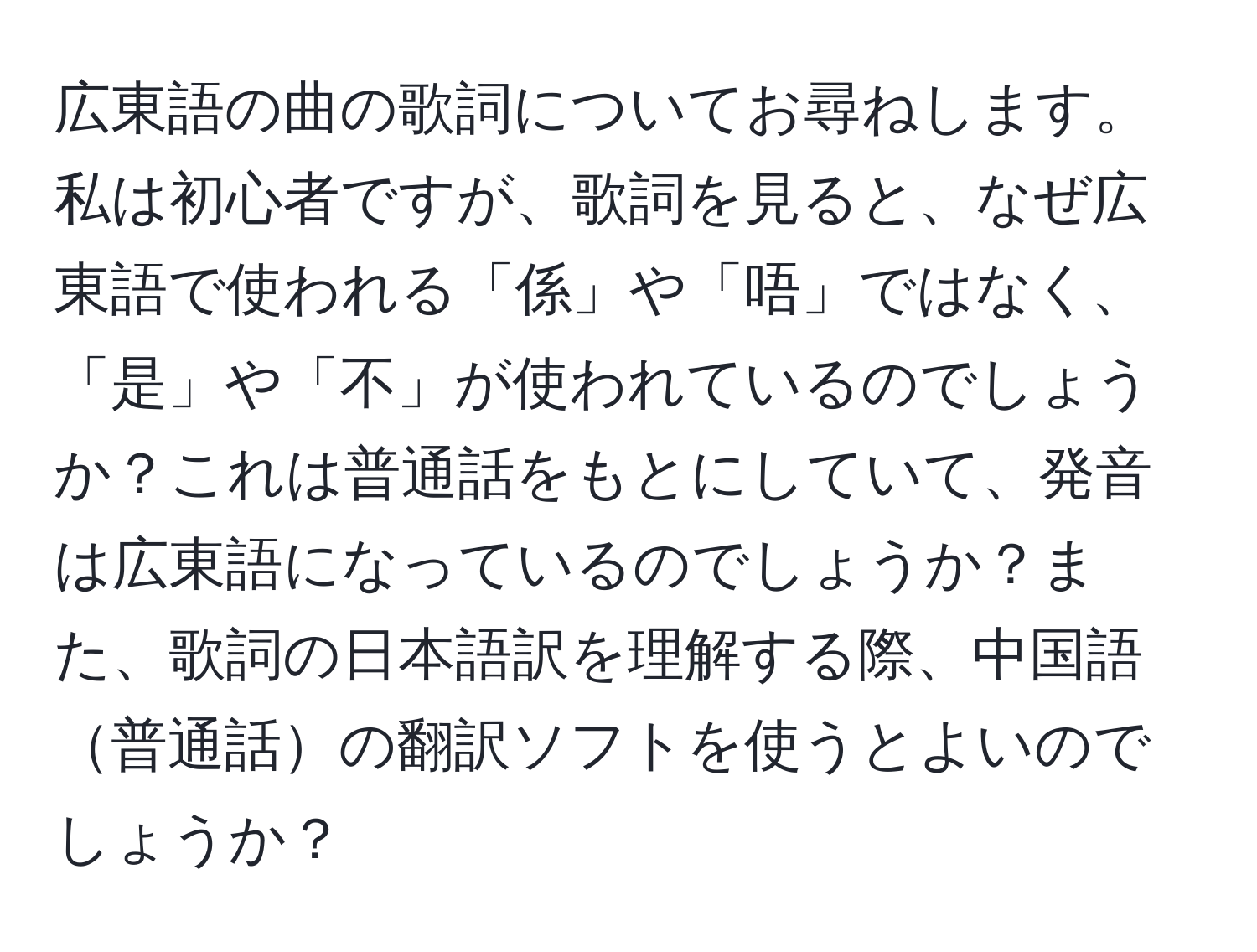 広東語の曲の歌詞についてお尋ねします。私は初心者ですが、歌詞を見ると、なぜ広東語で使われる「係」や「唔」ではなく、「是」や「不」が使われているのでしょうか？これは普通話をもとにしていて、発音は広東語になっているのでしょうか？また、歌詞の日本語訳を理解する際、中国語普通話の翻訳ソフトを使うとよいのでしょうか？