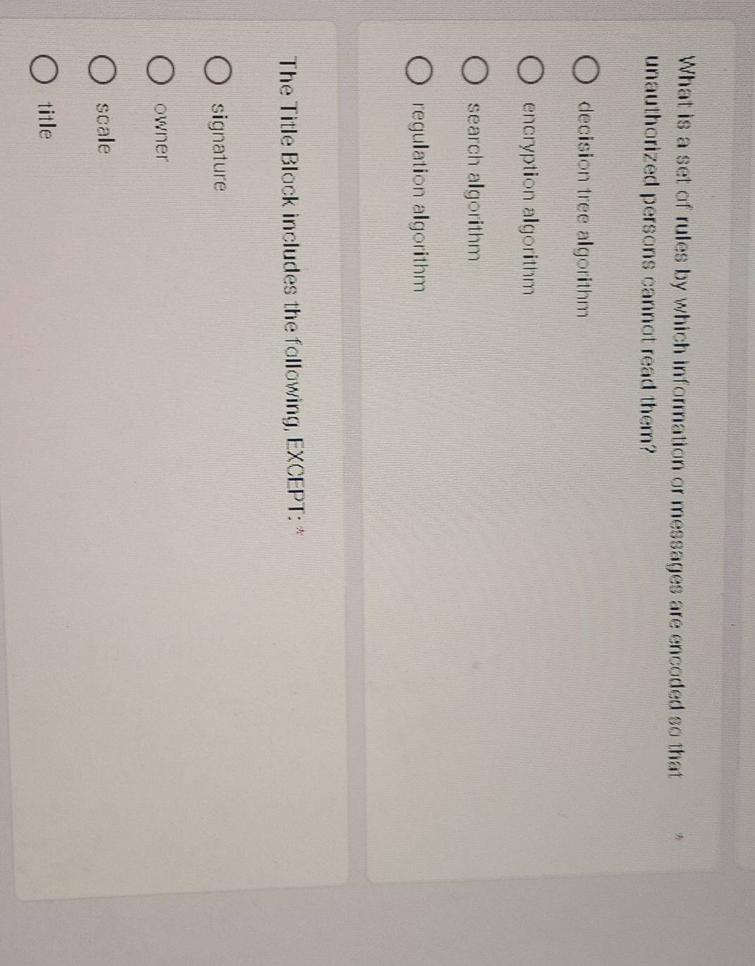 What is a set of rules by which information or messages are encoded so that
unauthorized persons cannot read them?
decision tree algorithm
encryption algorithm
search algorithm
regulation algorithm
The Title Black includes the fallowing, EXCEPT: *
signature
owner
scale
title