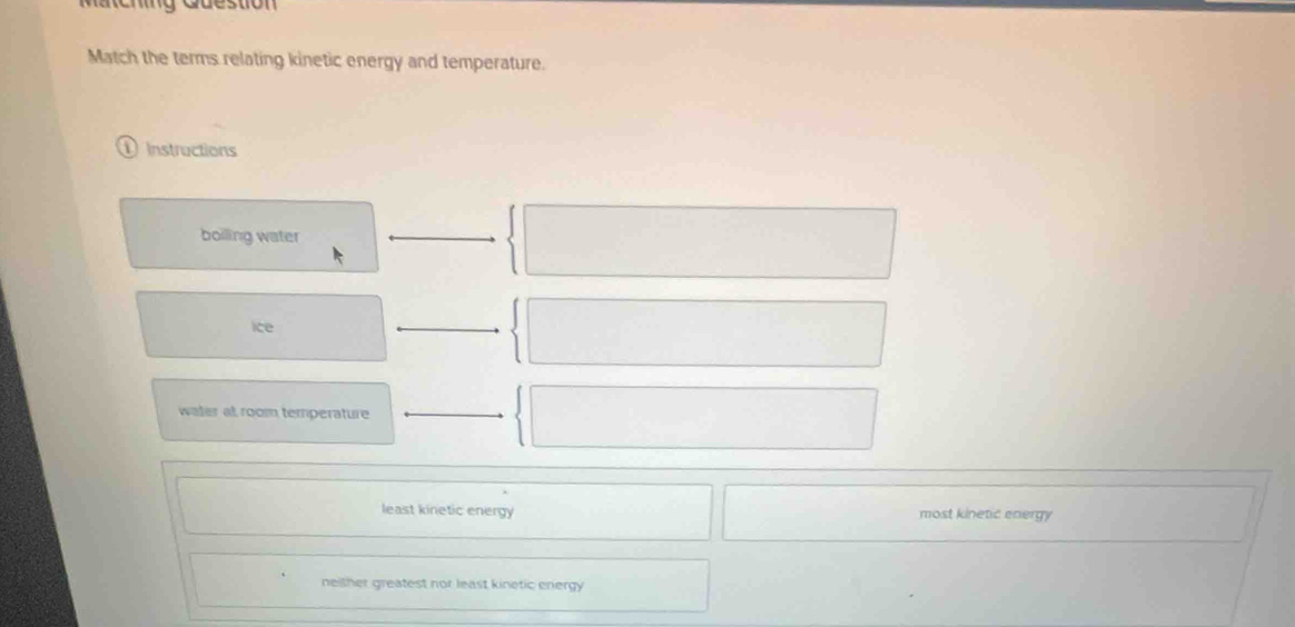 Matching Question
Match the terms relating kinetic energy and temperature.
1 instructions
boiling water
ice
water at room temperature
least kinetic energy most kinetic energy
neither greatest nor least kinetic energy