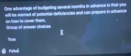 One advantage of budgeting several months in advance is that you
will be warned of potential deficiencies and can prepare in advance
on how to cover them.
Group of answer choices
True
False|