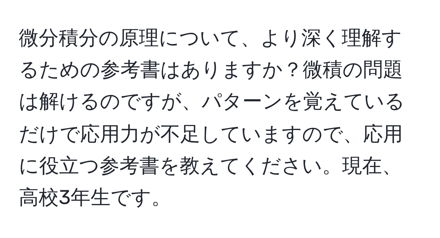 微分積分の原理について、より深く理解するための参考書はありますか？微積の問題は解けるのですが、パターンを覚えているだけで応用力が不足していますので、応用に役立つ参考書を教えてください。現在、高校3年生です。