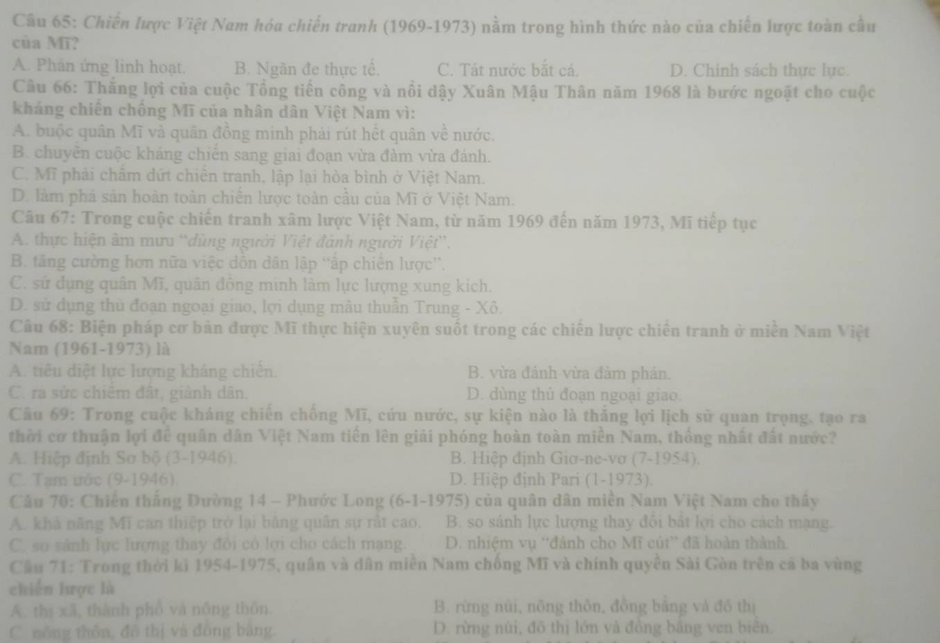 Chiến lược Việt Nam hóa chiến tranh (1969-1973) nằm trong hình thức nào của chiến lược toàn cầu
của Mĩ?
A. Phân ứng linh hoạt. B. Ngăn đe thực tế. C. Tát nước bắt cá. D. Chính sách thực lực.
Câu 66: Thắng lợi của cuộc Tổng tiến công và nổi dậy Xuân Mậu Thân năm 1968 là bước ngoặt cho cuộc
kháng chiến chống Mĩ của nhân dân Việt Nam vì:
A. buộc quân Mĩ và quân đồng minh phải rút hết quân về nước.
B. chuyên cuộc kháng chiến sang giai đoạn vừa đàm vừa đánh.
C. Mĩ phải chẩm dứt chiến tranh, lập lại hòa bình ở Việt Nam.
D. làm phá sản hoàn toàn chiến lược toàn cầu của Mĩ ở Việt Nam.
Câu 67: Trong cuộc chiến tranh xâm lược Việt Nam, từ năm 1969 đến năm 1973, Mĩ tiếp tục
A. thực hiện âm mưu “dùng người Việt đánh người Việt”.
B. tăng cường hơn nữa việc dồn dân lập “ấp chiến lược”.
C. sử dụng quân Mĩ, quân đông minh làm lực lượng xung kich.
D. sử dụng thủ đoạn ngoại giao, lợi dụng mâu thuẫn Trung - Xô.
Câu 68: Biện pháp cơ bản được Mĩ thực hiện xuyên suốt trong các chiến lược chiên tranh ở miền Nam Việt
Nam (1961-1973) là
A. tiêu diệt lực lượng kháng chiến. B. vừa đánh vừa đàm phán.
C. ra sức chiếm đất, giành dân. D. dùng thủ đoạn ngoại giao.
Câu 69: Trong cuộc kháng chiến chống Mĩ, cứu nước, sự kiện nào là thắng lợi lịch sử quan trọng, tạo ra
thời cơ thuận lợi đề quân dân Việt Nam tiên lên giải phóng hoàn toàn miền Nam, thống nhất đất nước?
A. Hiệp định Sơ bộ (3-1946). B. Hiệp định Giơ-ne-vơ (7-1954).
C. Tạm ước (9-1946) D. Hiệp định Pari (1-1973).
Câu 70: Chiến thắng Đường 14 - Phước Long (6-1-1975) của quân dân miền Nam Việt Nam cho thây
A. khả năng Mĩ can thiệp trở lại bằng quân sự rất cao, B. so sánh lực lượng thay đôi bất lợi cho cách mạng.
C. so sánh lực lượng thay đôi có lợi cho cách mạng. D. nhiệm vụ 'đánh cho Mĩ cút” đã hoàn thành.
Cầu 71: Trong thời kì 1954-1975, quân và dân miền Nam chống Mĩ và chính quyền Sài Gòn trên cả ba vùng
chiến hược là
A. thị xã, thành phổ và nông thôn. B. rừng nùi, nông thôn, đồng bằng và đô thị
C nông thôn, đō thị và đòng bàng. D. rừng núi, đô thị lớn và đồng bằng ven biên.