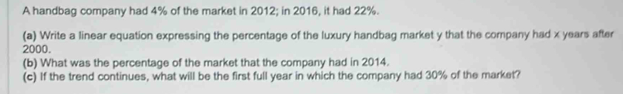 A handbag company had 4% of the market in 2012; in 2016, it had 22%. 
(a) Write a linear equation expressing the percentage of the luxury handbag market y that the company had x years after
2000. 
(b) What was the percentage of the market that the company had in 2014. 
(c) If the trend continues, what will be the first full year in which the company had 30% of the market?