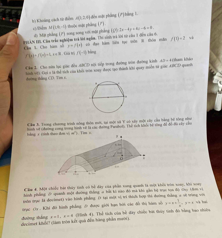 Khoảng cách từ điểm A(1;2;0) đến mặt phẳng (P)bằng 1.
c) Điểm M(1;0;-1) thuộc mặt phẳng (P).
d) Mặt phẳng (P) song song với mặt phẳng (Q):2x-4y+4z-6=0.
PHÀN III. Câu trắc nghiệm trã lời ngắn. Thí sinh trả lời từ câu 1 đến câu 6.
Câu 1. Cho hàm số y=f(x) có đạo hàm liên tục trên R thỏa mãn f(1)=2 yà
f'(x)+f(x)=1,x∈ R. Giá trị f(-1) bǎng
Câu 2. Cho nửa lục giác đều ABCD nội tiếp trong đường tròn đường kính AD=4 (tham khảo
hình vẽ). Gọi x là thể tích của khối tròn xoay được tạo thành khi quay miền tứ giác ABCD quanh
đường thẳng CD. Tìm x.
Câu 3. Trong chương trình nông thôn mới, tại một xã Y có xây một cây cầu bằng bê tông như
hình vẽ (đường cong trong hình vẽ là các đường Parabol). Thể tích khối bê tông để đổ đủ cây cầu
bằng x (tính theo đơn vị m^3). Tim x.
Câu 4. Một chiếc bát thủy tinh có bề dày của phần xung quanh là một khối tròn xoay, khi xoay
hình phẳng D quanh một đường thẳng a bắt kì nào đó mà khi gắn hệ trục tọa độ Oxy (đơn vị
trên trục là decimet) vào hình phẳng D tại một vị trí thích hợp thì đường thằng a sẽ trùng với
trục Ox . Khi đó hình phẳng D được giới hạn bởi các đồ thị hàm số y=x+ 1/x ,y=x và hai
đường thắng x=1,x=4 (Hình 4). Thể tích của bề dày chiếc bát thủy tinh đó bằng bao nhiêu
decimet khối? (làm tròn kết quả đến hàng phần mười).