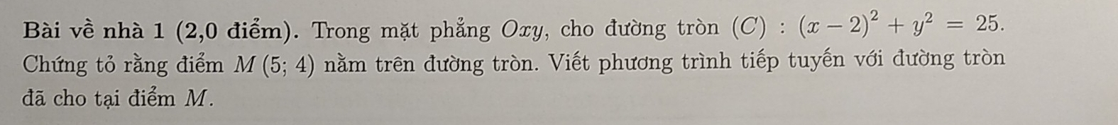 Bài về nhà 1 (2,0 điểm). Trong mặt phẳng Oxy, cho đường tròn (C) : (x-2)^2+y^2=25. 
Chứng tỏ rằng điểm M(5;4) nằm trên đường tròn. Viết phương trình tiếp tuyến với đường tròn 
đã cho tại điểm M.