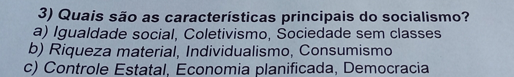 Quais são as características principais do socialismo?
a) Igualdade social, Coletivismo, Sociedade sem classes
b) Riqueza material, Individualismo, Consumismo
c) Controle Estatal, Economia planificada, Democracia