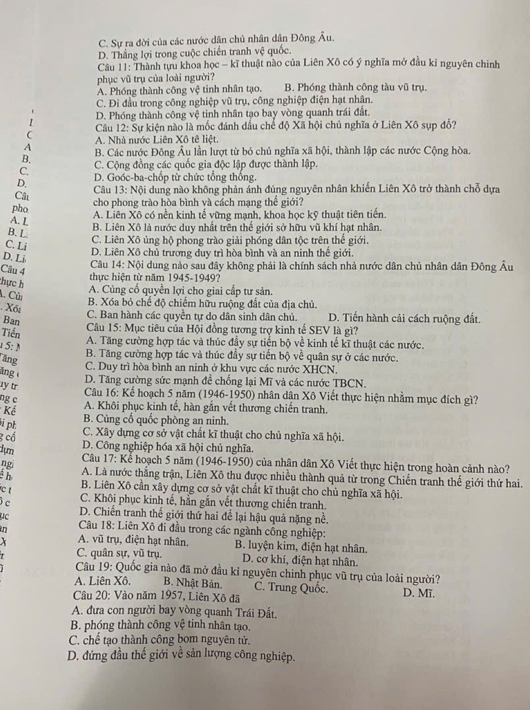 C. Sự ra đời của các nước dân chủ nhân dân Đông Âu.
D. Thắng lợi trong cuộc chiến tranh vệ quốc.
Câu 11: Thành tựu khoa học - kĩ thuật nào của Liên Xô có ý nghĩa mở đầu kỉ nguyên chính
phục vũ trụ của loài người?
A. Phóng thành công vệ tinh nhân tạo. B. Phóng thành công tàu vũ trụ.
C. Đi đầu trong công nghiệp vũ trụ, công nghiệp điện hạt nhận.
I
D. Phóng thành công vệ tinh nhân tạo bay vòng quanh trái đất.
Câu 12: Sự kiện nào là mốc đánh dấu chế độ Xã hội chủ nghĩa ở Liên Xô sụp đổ?
C
A. Nhà nước Liên Xô tê liệt.
A
B. Các nước Đông Âu lần lượt từ bỏ chủ nghĩa xã hội, thành lập các nước Cộng hòa.
B.
C.
C. Cộng đồng các quốc gia độc lập được thành lập.
D.
D. Goóc-ba-chốp từ chức tổng thống.
Câu  Câu 13: Nội dung nào không phản ảnh đúng nguyên nhân khiến Liên Xô trở thành chỗ dựa
cho phong trào hòa bình và cách mạng thế giới?
pho
A. L
A. Liên Xô có nền kinh tế vững mạnh, khoa học kỹ thuật tiên tiến.
B. L
B. Liên Xô là nước duy nhất trên thế giới sở hữu vũ khí hạt nhân.
C. Li
C. Liên Xô ủng hộ phong trào giải phóng dân tộc trên thế giới.
D. Liên Xô chủ trường duy trì hòa bình và an ninh thế giới.
D. Li
Câu 14: Nội dung nào sau đây không phải là chính sách nhà nước dân chủ nhân dân Đông Âu
Câu 4
thực h
thực hiện từ năm 1945-1949?
A. Củng cố quyền lợi cho giai cấp tư sản.
A. Củi
. Xót
B. Xóa bỏ chế độ chiếm hữu ruộng đất của địa chủ.
C. Ban hành các quyền tự do dân sinh dân chủ. D. Tiến hành cải cách ruộng đất.
Ban
Tiến
Câu 15: Mục tiêu của Hội đồng tương trợ kinh tế SEV là gì?
5:1
A. Tăng cường hợp tác và thúc đầy sự tiến bộ về kinh tế kĩ thuật các nước.
Tăng
B. Tăng cường hợp tác và thúc đầy sự tiến bộ về quân sự ở các nước.
C. Duy trì hòa bình an ninh ở khu vực các nước XHCN.
ăng
D. Tăng cường sức mạnh để chống lại Mĩ và các nước TBCN.
y tr
Câu 16: Kế hoạch 5 năm (1946-1950) nhân dân Xô Viết thực hiện nhằm mục đích gì?
ng c
*  Kế
A. Khôi phục kinh tế, hàn gắn vết thương chiến tranh.
i ph
B. Củng cố quốc phòng an ninh.
g cố
C. Xây dựng cơ sở vật chất kĩ thuật cho chủ nghĩa xã hội.
dựn
D. Công nghiệp hóa xã hội chủ nghĩa.
Câu 17: Kể hoạch 5 năm (1946-1950) của nhân dân Xô Viết thực hiện trong hoàn cảnh nào?
é h
ngi A. Là nước thắng trận, Liên Xô thu được nhiều thành quả từ trong Chiến tranh thế giới thứ hai.
c t
B. Liên Xô cần xây dựng cơ sở vật chất kĩ thuật cho chủ nghĩa xã hội.
c
C. Khôi phục kinh tế, hằn gắn vết thương chiến tranh.
μc
D. Chiến tranh thế giới thứ hai để lại hậu quả nặng nề.
in
Câu 18: Liên Xô đi đầu trong các ngành công nghiệp:
X
A. vũ trụ, điện hạt nhân. B. luyện kim, điện hạt nhân.
C. quân sự, vũ trụ. D. cơ khí, điện hạt nhân.
Câu 19: Quốc gia nào đã mở đầu kỉ nguyên chinh phục vũ trụ của loài người?
A. Liên Xô. B. Nhật Bản. C. Trung Quốc.
Câu 20: Vào năm 1957, Liên Xô đã
D. Mĩ.
A. đưa con người bay vòng quanh Trái Đất.
B. phóng thành công vệ tinh nhân tạo.
C. chế tạo thành công bom nguyên tử.
D. đứng đầu thế giới về sản lượng công nghiệp.