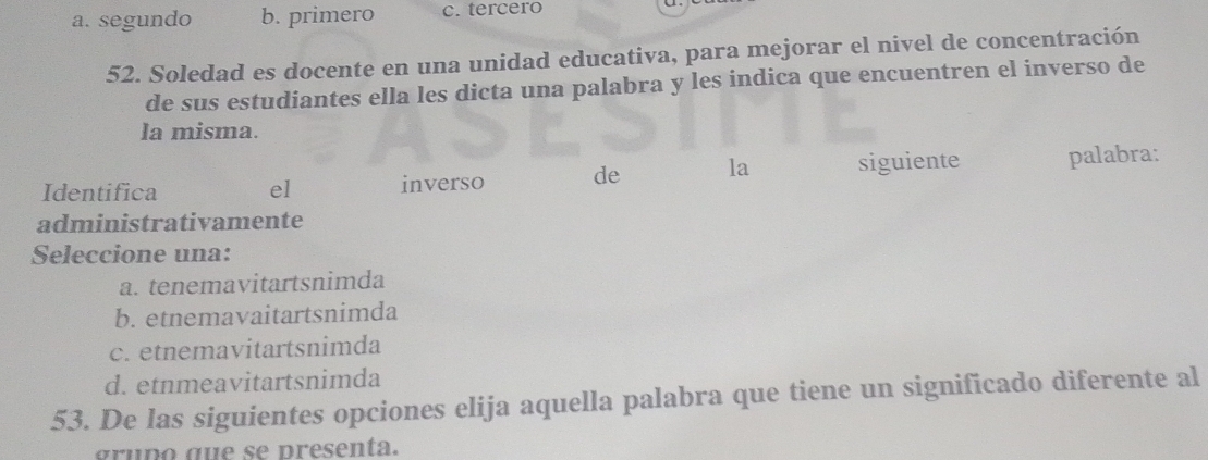 a. segundo b. primero c. tercero
52. Soledad es docente en una unidad educativa, para mejorar el nivel de concentración
de sus estudiantes ella les dicta una palabra y les indica que encuentren el inverso de
la misma.
Identifica el inverso de la siguiente palabra:
administrativamente
Seleccione una:
a. tenemavitartsnimda
b. etnemavaitartsnimda
c. etnemavitartsnimda
d. etnmeavitartsnimda
53. De las siguientes opciones elija aquella palabra que tiene un significado diferente al
gruño que se presenta.