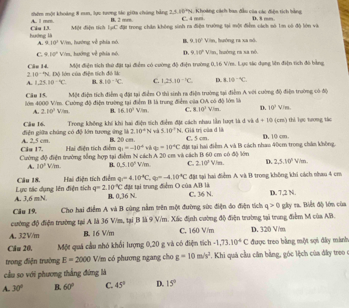 thêm một khoảng 8 mm, lực tương tác giữa chúng bằng 2,5.10^(-6)N Khoảng cách ban đầu của các điện tích bằng
A. l mm. B, 2 mm. C. 4 mm. D. 8 mm.
Câu 13. Một điện tích 1μC đặt trong chân không sinh ra điện trường tại một điểm cách nó 1m có độ lớn và
hướng là
A. 9.10^3V/m , hướng về phía nó. B. 9.10^3V/r n , hướng ra xa nó.
C. 9.10^9V/m , hướng về phía nó. D. 9.10^9V/m , hướng ra xa nó.
Câu 14. Một điện tích thử đặt tại điểm có cường độ điện trường 0,16 V/m. Lực tác dụng lên điện tích đó bằng
2. 10^(-4)N. Độ lớn của điện tích đó là:
A. 1,25.10^(-4)C. B. 8.10^(-2)C. C. 1,25.10^(-3)C. D. 8.10^(-4)C.
Câu 15. Một điện tích điểm q đặt tại điểm O thì sinh ra điện trường tại điểm A với cường độ điện trường có độ
lớn 4000 V/m. Cường độ điện trường tại điểm B là trung điểm của OA có độ lớn là
A. 2.10^3V/m. B. 16.10^3 V/m. C. 8.10^3V/m.
D. 10^3 1 √/m.
Câu 16. Trong không khí khi hai điện tích điểm đặt cách nhau lần lượt là d và d+10 (cm) thì lực tương tác
điện giữa chúng có độ lớn tương ứng là 2.10^(-6)N và 5.10^(-7)N. Giá trị của d là
A. 2,5 cm. B. 20 cm. C. 5 cm.
D. 10 cm.
Câu 17. Hai điện tích điểm q_1=-10^(-6) và q_2=10^(-6)C đặt tại hai điểm A và B cách nhau 40cm trong chân không.
Cường độ điện trường tổng hợp tại điểm N cách A 20 cm và cách B 60 cm có độ lớn
A. 10^5V/m. V/m. C. 2.10^5V/m. D. 2,5.10^5V/m
B. 0,5.10^5
Câu 18. Hai điện tích điểm q_1=4.10^(-8)C,q_2=-4.10^(-8)C đặt tại hai điểm A và B trong không khí cách nhau 4 cm
Lực tác dụng lên điện tích q=2.10^(-9)C đặt tại trung điểm O của AB là
A. 3,6 mN. B. 0,36 N. C. 36 N.
D. 7,2 N.
Câu 19. Cho hai điểm A và B cùng nằm trên một đường sức điện do điện tích q>0 gây ra. Biết độ lớn của
cường độ điện trường tại A là 36 V/m, tại B là 9 V/m. Xác định cường độ điện trường tại trung điểm M của AB.
A. 32V/m B. 16 V/m C. 160 V/m D. 320 V/m
Câu 20. Một quả cầu nhỏ khối lượng 0,20 g và có điện tích -1,73.10^(-6)C được treo bằng một sợi dây mảnh
trong điện trường E=2000 V_G có phương ngang cho g=10m/s^2. Khi quả cầu cân bằng, góc lệch của dây treo ở
cầu so với phương thắng đứng là
A. 30° B. 60° C. 45° D. 15°