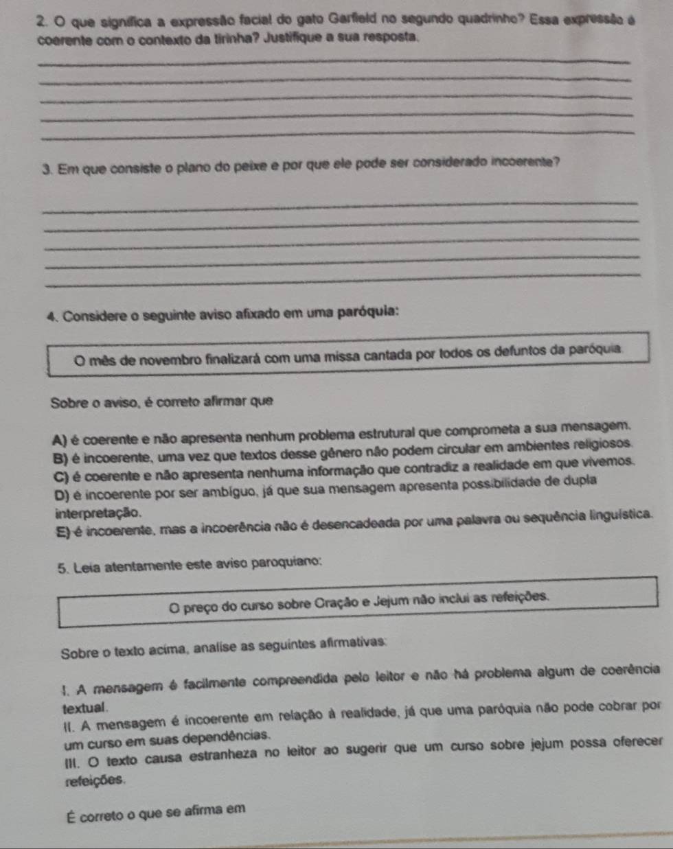 que signífica a expressão facial do gato Garfield no segundo quadrinho? Essa expressão a
coerente com o contexto da tirinha? Justifique a sua resposta.
_
_
_
_
_
3. Em que consiste o plano do peixe e por que ele pode ser considerado incoerente?
_
_
_
_
_
4. Considere o seguinte aviso afixado em uma paróquia:
O mês de novembro finalizará com uma missa cantada por todos os defuntos da paróquia,
Sobre o aviso, é correto afirmar que
A) é coerente e não apresenta nenhum problema estrutural que comprometa a sua mensagem.
B) é incoerente, uma vez que textos desse gênero não podem circular em ambientes religiosos.
C) é coerente e não apresenta nenhuma informação que contradiz a realidade em que vivemos.
D) é incoerente por ser ambíguo, já que sua mensagem apresenta possibilidade de dupla
interpretação.
E) é incoerente, mas a incoerência não é desencadeada por uma palavra ou sequência linguística.
5. Leia atentamente este aviso paroquiano:
O preço do curso sobre Oração e Jejum não inclui as refeições.
Sobre o texto acima, analise as seguintes afirmativas:
I. A mensagem é facilmente compreendida pelo leitor e não há problema algum de coerência
textual .
I. A mensagem é incoerente em relação à realidade, já que uma paróquia não pode cobrar por
um curso em suas dependências.
III. O texto causa estranheza no leitor ao sugerir que um curso sobre jejum possa oferecer
refeições.
É correto o que se afirma em