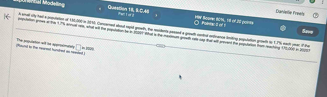 Monential Modeling 
Danielle Freels 
< Question 18, 9.C.46 Part 1 of 2 > HW Score: 80%, 16 of 20 points 
Points: 0 of 1 Save 
A small city had a population of 130,000 in 2010. Concerned about rapid growth, the residents passed a growth control ordinance limiting population growth to 1.7% each year. If the 
population grows at this 1.7% annual rate, what will the population be in 2020? What is the maximum growth rate cap that will prevent the population from reaching 170,000 in 2025? 
The population will be approximately □ in2020. 
(Round to the nearest hundred as needed.)