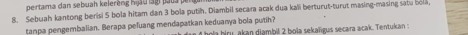 pertama dan sebuah kelerèng hijau lagi paua peng 
8. Sebuah kantong berisi 5 bola hitam dan 3 bola putih. Diambil secara acak dua kali berturut-turut masing-masing satu bola, 
tanpa pengembalian. Berapa peľuang mendapatkan keduanya bola putih? 
hola hiru, akan diambil 2 bola sekaligus secara acak. Tentukan :