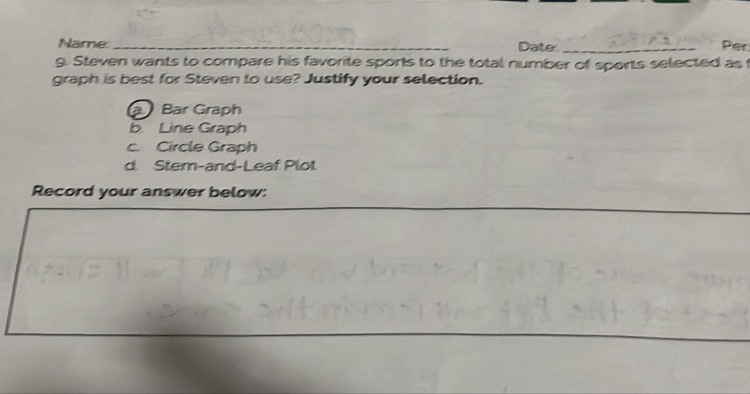 Name:_ Date _Per
g. Steven wants to compare his favorite sports to the total number of sports selected as t
graph is best for Steven to use? Justify your selection.
a Bar Graph
b Line Graph
c. Circle Graph
d. Stem-and-Leaf Plot
Record your answer below: