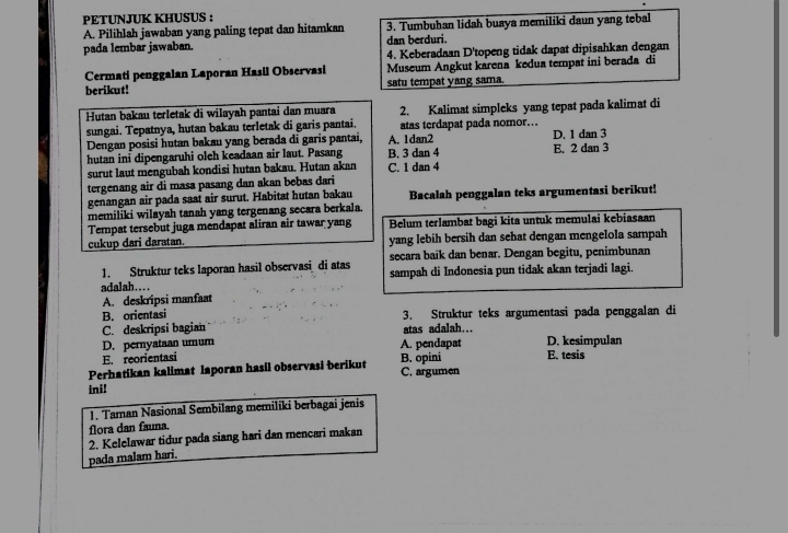 PETUNJUK KHUSUS :
A. Pilihlah jawaban yang paling tepat dan hitamkan 3. Tumbuhan lidah buaya memiliki daun yang tebal
pada lembar jawaban. dan berduri.
4. Keberadaan D'topeng tidak dapat dipisahkan dengan
Cermati penggalan Laporan Hasil Observasi Museum Angkut karena kedua tempat ini berada di
berikut! satu tempat yang sama.
Hutan bakau terletak di wilayah pantai dan muara 2. Kalimat simpleks yang tepat pada kalimat di
sungai. Tepatnya, hutan bakau terletak di garis pantai. atas terdapat pada nomor…
Dengan posisi hutan bakau yang berada di garis pantai, A. 1dan2 D. 1 dan 3
hutan ini dipengaruhi oleh keadaan air laut. Pasang B. 3 dan 4 E. 2 dan 3
surut laut mengubah kondisi hutan bakau. Hutan akan C. 1 dan 4
tergenang air di masa pasang dan akan bebas dari
genangan air pada saat air surut. Habitat hutan bakau
memiliki wilayah tanah yang tergenang secara berkala. Bacalah penggalan teks argumentasi berikut!
Tempat tersebut juga mendapat aliran air tawar yang Belum terlambat bagi kita untuk memulai kebiasaan
cukup dari daratan. yang lebih bersih dan sehat dengan mengelola sampah
1. Struktur teks laporan hasil observasi di atas secara baik dan benar. Dengan begitu, penimbunan
adalah…... sampah di Indonesia pun tidak akan terjadi lagi.
A. deskripsi manfaat
B. orientasi 3. Struktur teks argumentasi pada penggalan di
C. deskripsi bagian atas adalah…
D. pernyataan umum A. pendapat D. kesimpulan
En reorientasi
Perhatikan kalimat laporan hasil observasi berikut B. opini C. argumen E. tesis
ini!
1. Taman Nasional Sembilang memiliki berbagai jenis
flora dan fauna.
2. Kelelawar tidur pada siang hari dan mencari makan
pada malam hari.