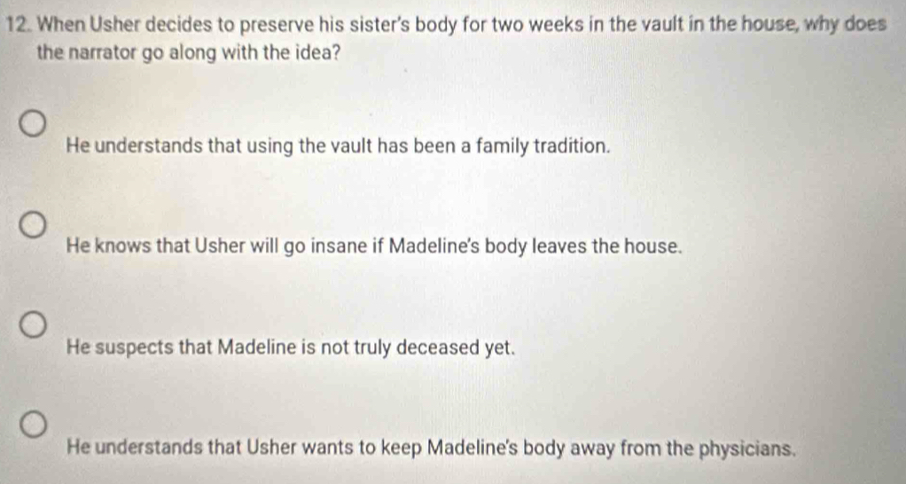 When Usher decides to preserve his sister's body for two weeks in the vault in the house, why does
the narrator go along with the idea?
He understands that using the vault has been a family tradition.
He knows that Usher will go insane if Madeline's body leaves the house.
He suspects that Madeline is not truly deceased yet.
He understands that Usher wants to keep Madeline's body away from the physicians.