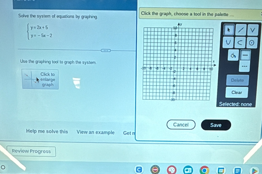 Click the graph, choose a tool in the palette ... 
Solve the system of equations by graphing.
beginarrayl y=2x+5 y=-5x-2endarray.
V 
U C 
— 
Use the graphing tool to graph the system. 
--- 
Click to 
enlargeDelete 
graph 
Clear 
Selected: none 
Cancel Save 
Help me solve this View an example Get n 
Review Progress