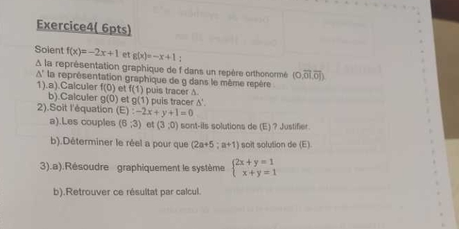 Exercice4( 6pts) 
Soient f(x)=-2x+1 et g(x)=-x+1 : 
À la représentation graphique de f dans un repère orthonormé (0,overline 01,overline 01).
1° A' la représentation graphique de g dans le même repère 
1).a).Calculer f(0) et f(1) puis tracer A. 
b).Calculer g(0) et g(1) puis tracer △ '. 
2).Soit l'équation (E):-2x+y+1=0
a).Les couples (6,3) et (3,0) sont-ils solutions de (E)? Justifier. 
b).Déterminer le réel a pour que (2a+5;a+1) sait solution de (E) 
3).a).Résoudre graphiquement le système beginarrayl 2x+y=1 x+y=1endarray.
b).Retrouver ce résultat par calcul.