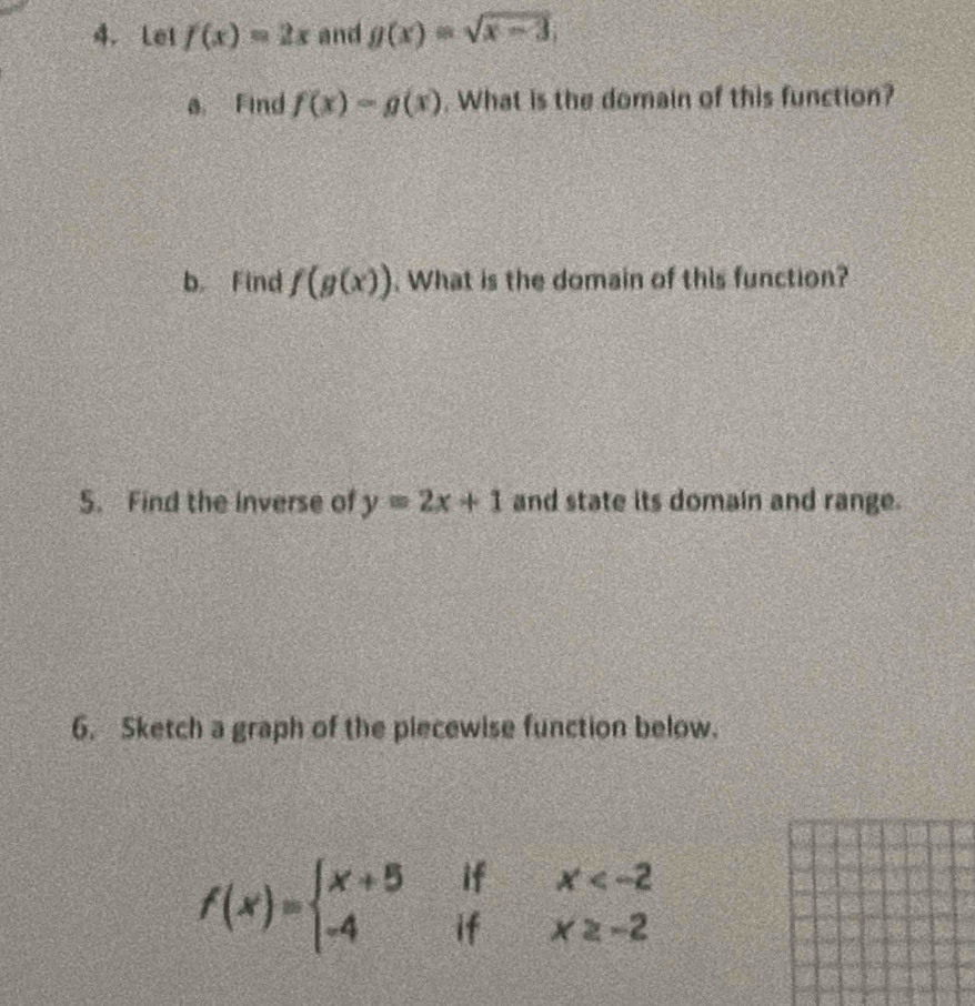 Let f(x)=2x and g(x)=sqrt(x-3). 
a Find f(x)=g(x). What is the domain of this function? 
b. Find f(g(x)). What is the domain of this function? 
5. Find the inverse of y=2x+1 and state its domain and range. 
6. Sketch a graph of the piecewise function below.
f(x)=beginarrayl x+5ifx