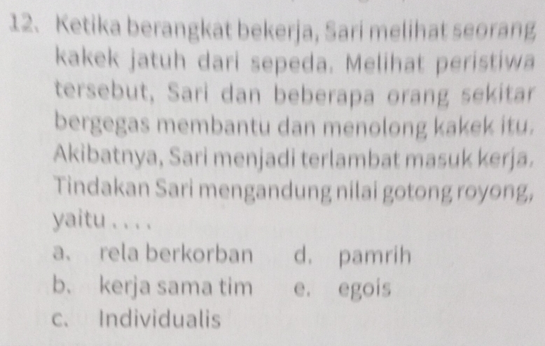 Ketika berangkat bekerja, Sari melihat seorang
kakek jatuh dari sepeda. Melihat peristiwa
tersebut, Sari dan beberapa orang sekitar
bergegas membantu dan menolong kakek itu.
Akibatnya, Sari menjadi terlambat masuk kerja.
Tindakan Sari mengandung nilai gotong royong,
yaitu . . . .
a、 rela berkorban d. pamrih
b. kerja sama tim e. egois
c. Individualis