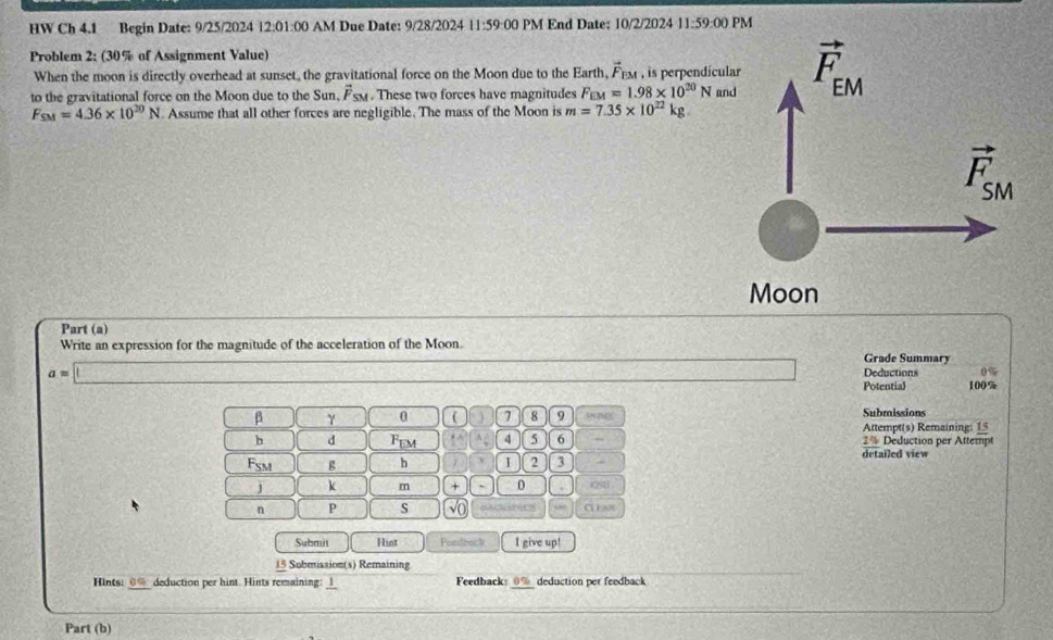 HW Ch 4.1 Begin Date: 9/25/2024 12:01:00 AM Due Date: 9/28/2024 11:59:00 PM End Date; 10/2/2024 11:59:00 PM
Problem 2: (30% of Assignment Value)
When the moon is directly overhead at sunset, the gravitational force on the Moon due to the Earth, 4 em , is perpendícula
to the gravitational force on the Moon due to the Sun. vector F_SM. These two forces have magnitudes F_EM=1.98* 10^(20)N and
F_SM=4.36* 10^(20)N. Assume that all other forces are negligible. The mass of the Moon is m=7.35* 10^(22)kg
Moon
Part (a)
Write an expression for the magnitude of the acceleration of the Moon.
Grade Summary
a=□ Deductions 0%
Potential 100%
β γ 0 ( 7 8 9 Submissions
Attempt(s) Remaining: 15
b d Fem A 4 5 6 ~ 2% Deduction per Attempt
Fsm g b I 2 3 detailed view
j k m + D 0250
n P s   C  
Submit Hint Pordbock I give up!
15 Submission(s) Remaining
Hints: _____ deduction per hint. Hints remaining: _l_ Feedback _0% deduction per feedback
Part (b)