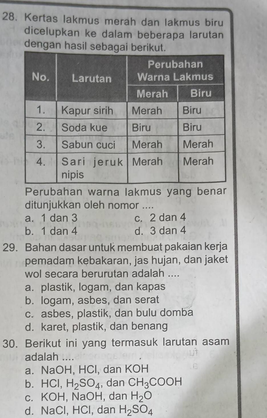 Kertas lakmus merah dan lakmus biru
dicelupkan ke dalam beberapa larutan
dengan hasil 
Perubahan warna lakmus yang benar
ditunjukkan oleh nomor ....
a. 1 dan 3 c. 2 dan 4
b. 1 dan 4 d. 3 dan 4
29. Bahan dasar untuk membuat pakaian kerja
pemadam kebakaran, jas hujan, dan jaket
wol secara berurutan adalah ....
a. plastik, logam, dan kapas
b. logam, asbes, dan serat
c. asbes, plastik, dan bulu domba
d. karet, plastik, dan benang
30. Berikut ini yang termasuk larutan asam
adalah ....
a. NaOH, HCl, dan KOH
b、 H( Cl, H_2SO_4 , dan CH_3COOH
c. KOH, NaOH, dan H_2O
d. NaCl, HCl, dan H_2SO_4