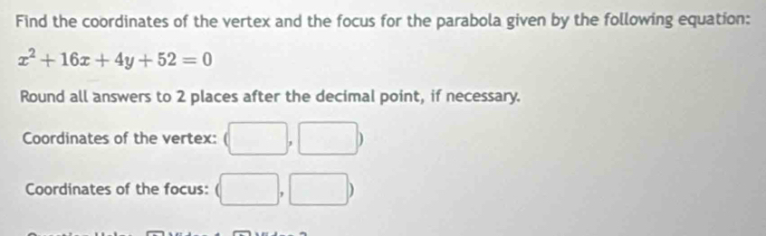 Find the coordinates of the vertex and the focus for the parabola given by the following equation:
x^2+16x+4y+52=0
Round all answers to 2 places after the decimal point, if necessary. 
Coordinates of the vertex: (□ ,□ )
Coordinates of the focus: (□ ,□ )