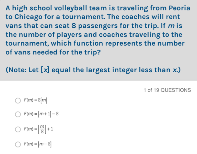 A high school volleyball team is traveling from Peoria
to Chicago for a tournament. The coaches will rent
vans that can seat 8 passengers for the trip. If m is
the number of players and coaches traveling to the
tournament, which function represents the number
of vans needed for the trip?
(Note: Let [ x ] equal the largest integer less than x.)
1 of 19 QUESTIONS
F(m)=8[m]
F(m)=[m+1]-8
F(m)=[ m/8 ]+1
F(m)=[m-8]