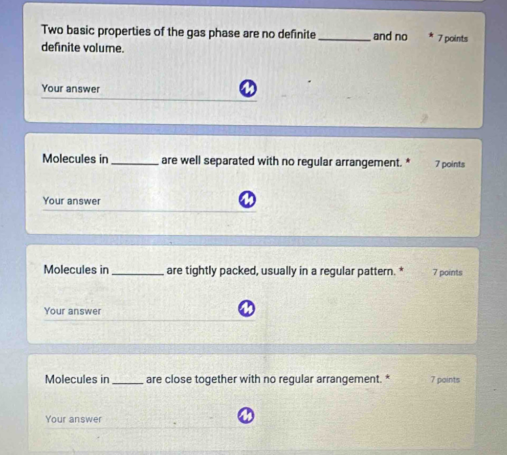 Two basic properties of the gas phase are no definite _and no 7 points 
definite volume. 
Your answer 
Molecules in _are well separated with no regular arrangement. * 7 points 
Your answer 
Molecules in_ are tightly packed, usually in a regular pattern. * 7 points 
Your answer 
Molecules in_ are close together with no regular arrangement. * 7 points 
Your answer