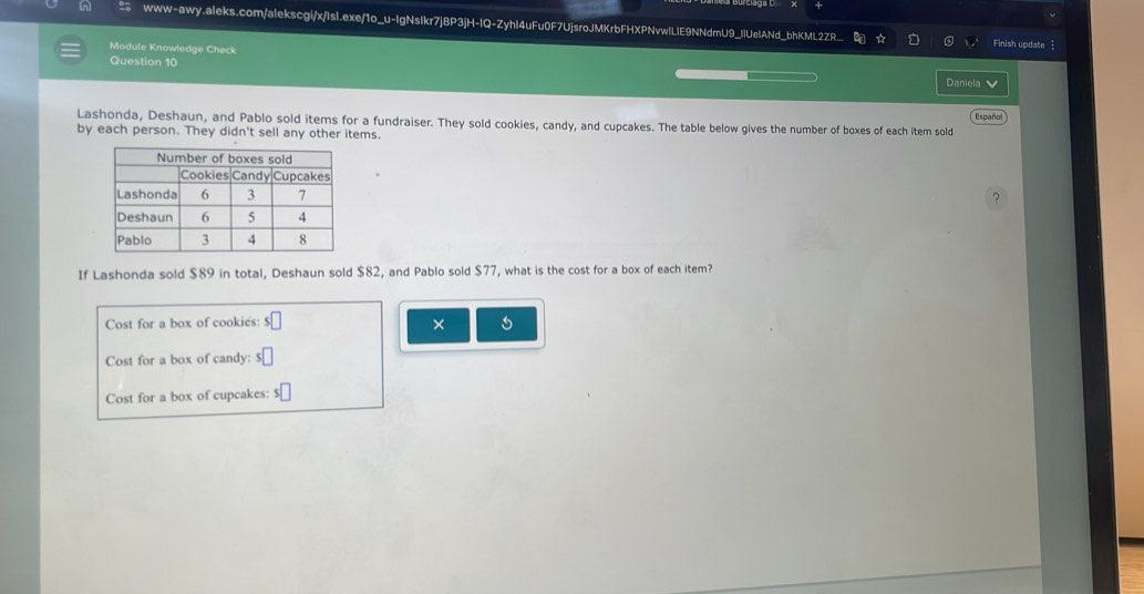 in www-awy.aleks.com/alekscgi/x/Isl.exe/1o_u-IgNsIkr7j8P3jH-IQ-ZyhI4uFu0F7UjsroJMKrbFHXPNvwlLIE9NNdmU9_IlUelANd_bhKML2ZR._ 
☆ a Finish update  
Module Knowledge Check 
Question 10 
Daniela 
Lashonda, Deshaun, and Pablo sold items for a fundraiser. They sold cookies, candy, and cupcakes. The table below gives the number of boxes of each item sold Españo 
by each person. They didn't sell any other items. 
? 
If Lashonda sold $89 in total, Deshaun sold $82, and Pablo sold $77, what is the cost for a box of each item? 
Cost for a box of cookies: s□ × 
Cost for a box of candy: s□
Cost for a box of cupcakes: s□