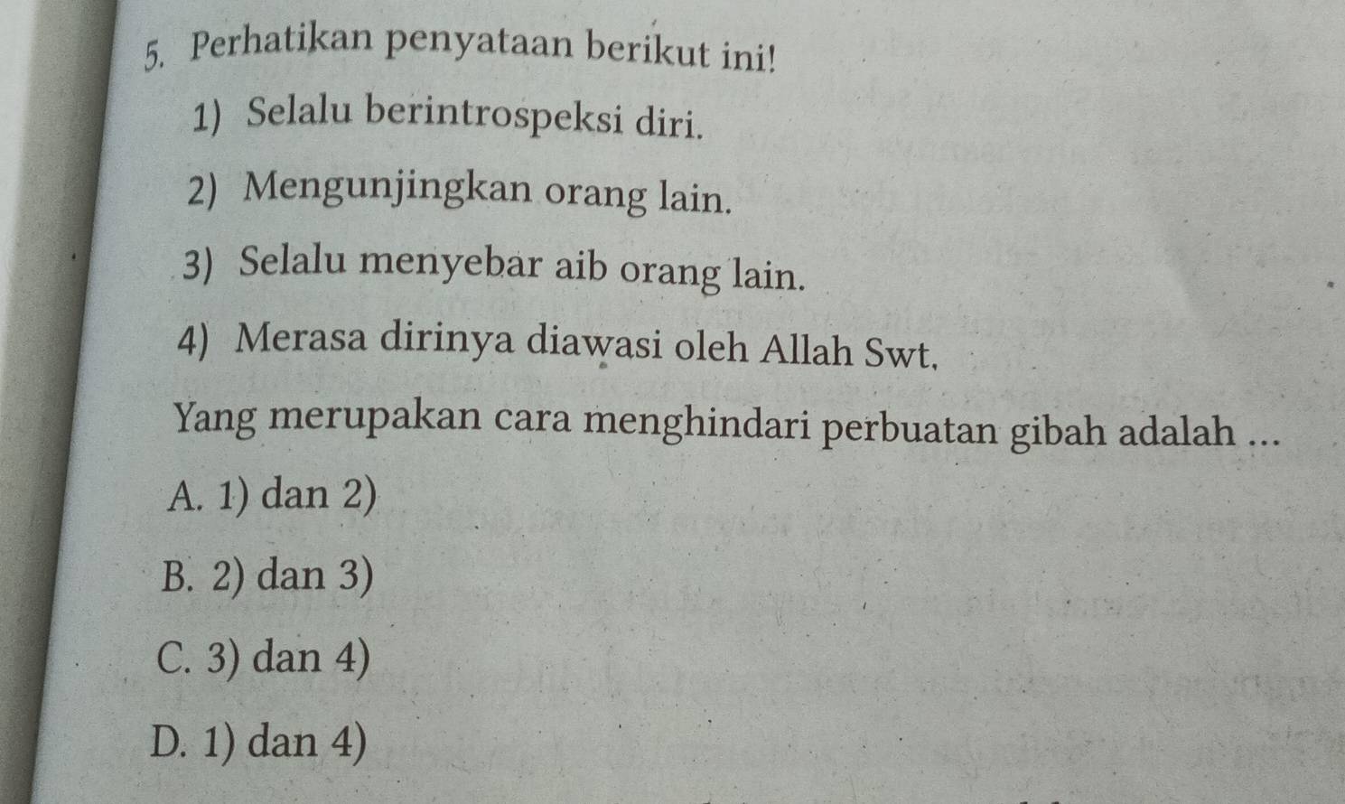 Perhatikan penyataan berikut ini!
1) Selalu berintrospeksi diri.
2) Mengunjingkan orang lain.
3) Selalu menyebar aib orang lain.
4) Merasa dirinya diawasi oleh Allah Swt,
Yang merupakan cara menghindari perbuatan gibah adalah ...
A. 1) dan 2)
B. 2) dan 3)
C. 3) dan 4)
D. 1) dan 4)