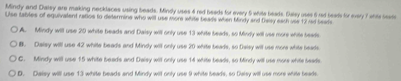 Mindy and Daisy are making necklaces using beads. Mindy uses 4 red beads for every 5 while beads. Daisy uses 5 red beads for every 7 while seads
Use tables of equivalent ratios to determine who will use more while beads when Mindy and Daisy each use 12 red beads.
A. Mindy will use 20 white beads and Daisy will only use 13 white beads, so Mindy will use more white beads.
B. Daisy will use 42 white beads and Mindy will only use 20 white beads, so Daisy will use more white beads.
C. Mindy will use 15 white beads and Daisy will only use 14 white beads, so Mindy will use more white beads.
D. Daisy will use 13 white beads and Mindy will only use 9 white beads, so Daisy will use more while beads.