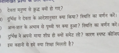 मालखत प्रश क उसर व 
) देवता मनुष्य से क्रुद्ध क्यों हो गए? 
() दुर्भिक्ष ने देवता के आदेशानुसार क्या किया? स्थिति का वर्णन करें। 
) अन्न-जल के अभाव से पृथ्वी पर क्या हुआ? स्थिति का वर्णन करें। 
दुर्भिक्ष ने अपनी माया शीघ्र ही क्यों समेट ली? कारण स्पष्ट कीजिप 
इस कहानी से हमें क्या शिक्षा मिलती है?