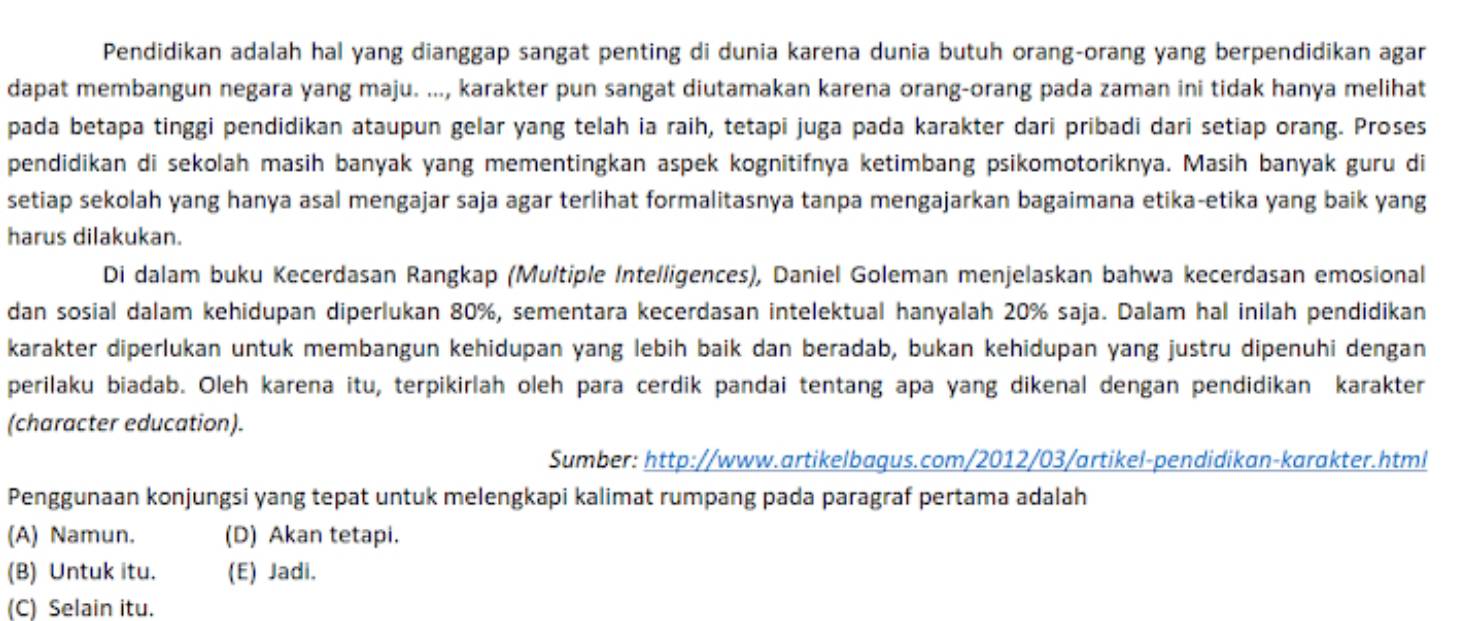 Pendidikan adalah hal yang dianggap sangat penting di dunia karena dunia butuh orang-orang yang berpendidikan agar
dapat membangun negara yang maju. ..., karakter pun sangat diutamakan karena orang-orang pada zaman ini tidak hanya melihat
pada betapa tinggi pendidikan ataupun gelar yang telah ia raih, tetapi juga pada karakter dari pribadi dari setiap orang. Proses
pendidikan di sekolah masih banyak yang mementingkan aspek kognitifnya ketimbang psikomotoriknya. Masih banyak guru di
setiap sekolah yang hanya asal mengajar saja agar terlihat formalitasnya tanpa mengajarkan bagaimana etika-etika yang baik yang
harus dilakukan.
Di dalam buku Kecerdasan Rangkap (Multiple Intelligences), Daniel Goleman menjelaskan bahwa kecerdasan emosional
dan sosial dalam kehidupan diperlukan 80%, sementara kecerdasan intelektual hanyalah 20% saja. Dalam hal inilah pendidikan
karakter diperlukan untuk membangun kehidupan yang lebih baik dan beradab, bukan kehidupan yang justru dipenuhi dengan
perilaku biadab. Oleh karena itu, terpikirlah oleh para cerdik pandai tentang apa yang dikenal dengan pendidikan karakter
(character education).
Sumber: http://www.artikelbaqus.com/2012/03/artikel-pendidikan-karakter.html
Penggunaan konjungsi yang tepat untuk melengkapi kalimat rumpang pada paragraf pertama adalah
(A) Namun. (D) Akan tetapi.
(B) Untuk itu. (E) Jadi.
(C) Selain itu.