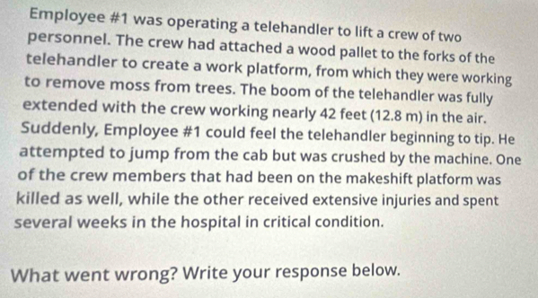 Employee #1 was operating a telehandler to lift a crew of two 
personnel. The crew had attached a wood pallet to the forks of the 
telehandler to create a work platform, from which they were working 
to remove moss from trees. The boom of the telehandler was fully 
extended with the crew working nearly 42 feet (12.8 m) in the air. 
Suddenly, Employee #1 could feel the telehandler beginning to tip. He 
attempted to jump from the cab but was crushed by the machine. One 
of the crew members that had been on the makeshift platform was 
killed as well, while the other received extensive injuries and spent 
several weeks in the hospital in critical condition. 
What went wrong? Write your response below.