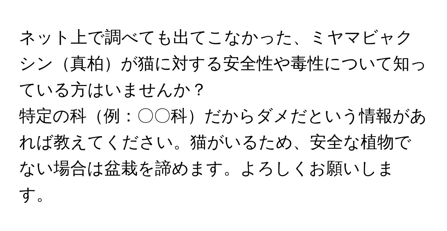 ネット上で調べても出てこなかった、ミヤマビャクシン真柏が猫に対する安全性や毒性について知っている方はいませんか？  
特定の科例：〇〇科だからダメだという情報があれば教えてください。猫がいるため、安全な植物でない場合は盆栽を諦めます。よろしくお願いします。