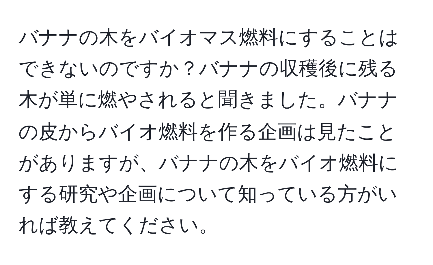 バナナの木をバイオマス燃料にすることはできないのですか？バナナの収穫後に残る木が単に燃やされると聞きました。バナナの皮からバイオ燃料を作る企画は見たことがありますが、バナナの木をバイオ燃料にする研究や企画について知っている方がいれば教えてください。