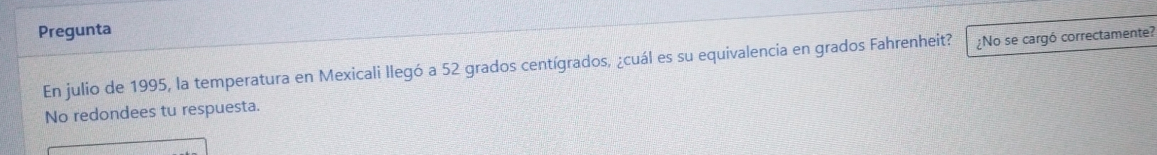 Pregunta 
En julio de 1995, la temperatura en Mexicali llegó a 52 grados centígrados, ¿cuál es su equivalencia en grados Fahrenheit? ¿No se cargó correctamente? 
No redondees tu respuesta.