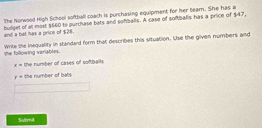 The Norwood High School softball coach is purchasing equipment for her team. She has a 
budget of at most $660 to purchase bats and softballs. A case of softballs has a price of $47, 
and a bat has a price of $28. 
Write the inequality in standard form that describes this situation. Use the given numbers and 
the following variables.
x= the number of cases of softballs
y= the number of bats 
Submit