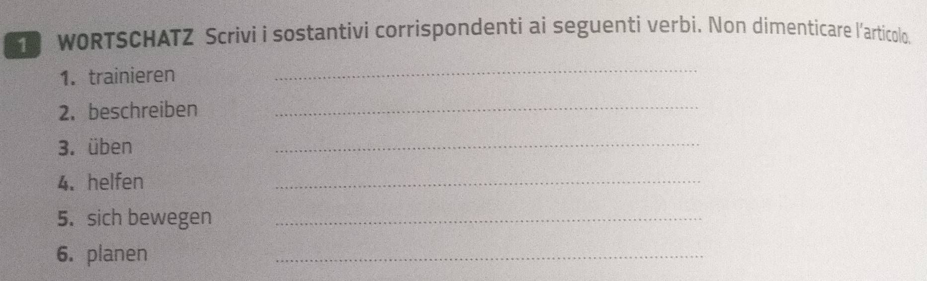 WORTSCHATZ Scrivi i sostantivi corrispondenti ai seguenti verbi. Non dimenticare l'articolo. 
1. trainieren 
_ 
2. beschreiben 
_ 
3. üben 
_ 
4. helfen 
_ 
5. sich bewegen_ 
6. planen 
_