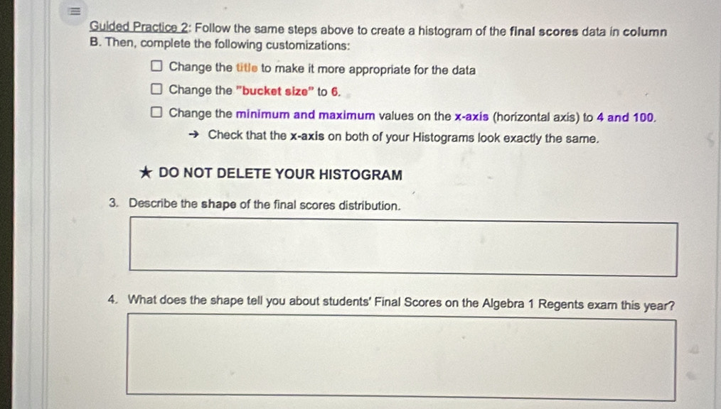 Guided Practice 2: Follow the same steps above to create a histogram of the final scores data in column
B. Then, complete the following customizations:
Change the title to make it more appropriate for the data
Change the "bucket size" to 6.
Change the minimum and maximum values on the x-axis (horizontal axis) to 4 and 100.
Check that the x-axis on both of your Histograms look exactly the same.
DO NOT DELETE YOUR HISTOGRAM
3. Describe the shape of the final scores distribution.
4. What does the shape tell you about students' Final Scores on the Algebra 1 Regents exam this year?