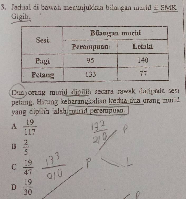 Jadual di bawah menunjukkan bilangan murid di SMK
Gigih.
Dua orang murid dipilih secara rawak daripada sesi
petang. Hitung kebarangkalian kedua-dua orang murid
yang dipilih ialah murid perempuan.
A  19/117 
B  2/5 
C  19/47 
D  19/30 