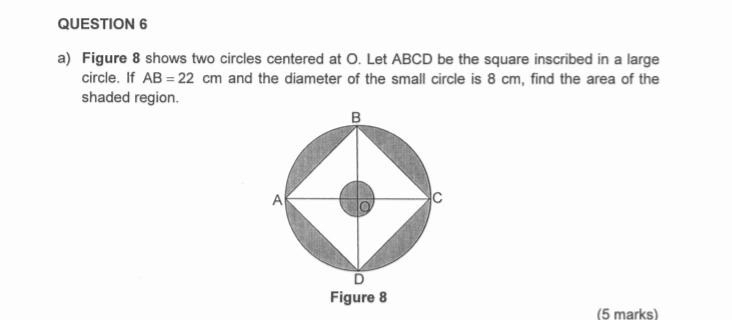 Figure 8 shows two circles centered at O. Let ABCD be the square inscribed in a large 
circle. If AB=22 c cm and the diameter of the small circle is 8 cm, find the area of the 
shaded region. 
Figure 8 
(5 marks)