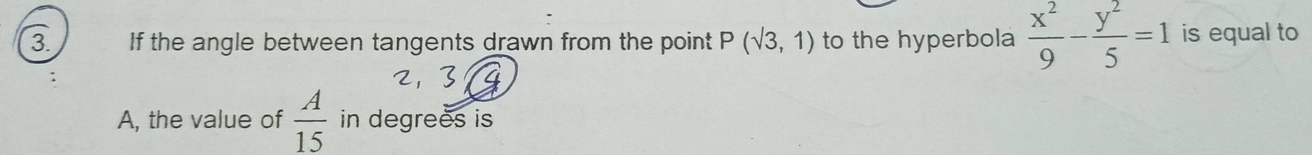 If the angle between tangents drawn from the point P(sqrt(3),1) to the hyperbola  x^2/9 - y^2/5 =1 is equal to 
A, the value of  A/15  in degrees is