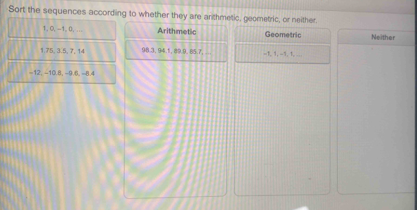 Sort the sequences according to whether they are arithmetic, geometric, or neither.
1, 0, −1, 0, ... Arithmetic Geometric Neither
1.75, 3.5, 7, 14 98.3, 94.1, 89.9, 85.7, ... -1, 1, -1, 1,...
-12, −10.8, -9.6, -8.4