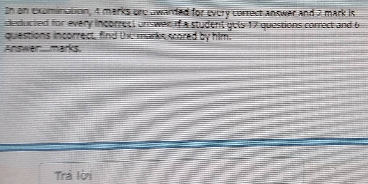 In an examination, 4 marks are awarded for every correct answer and 2 mark is 
deducted for every incorrect answer. If a student gets 17 questions correct and 6
questions incorrect, find the marks scored by him. 
Answer:. .marks. 
Trả lời