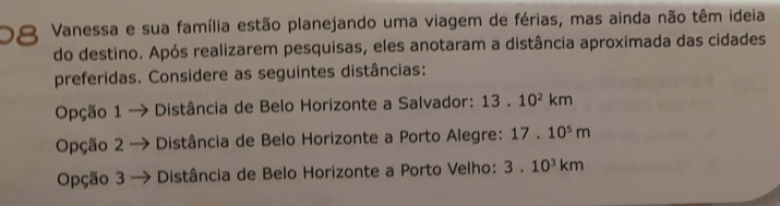 Vanessa e sua família estão planejando uma viagem de férias, mas ainda não têm ideia
do destino. Após realizarem pesquisas, eles anotaram a distância aproximada das cidades
preferidas. Considere as seguintes distâncias:
Opção 1 → Distância de Belo Horizonte a Salvador: 13.10^2km
Opção 2 → * Distância de Belo Horizonte a Porto Alegre: 17.10^5m
Opção 3 * Distância de Belo Horizonte a Porto Velho: 3.10^3km