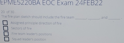 EPME5220BA EOC Exam 24FEB22
20 of 30
The fire plan sketch should include the fire team _r _ and_ .
Assigned principle direction of fire
Sectors of fire
Fire team leader's positions
Squad leader's position